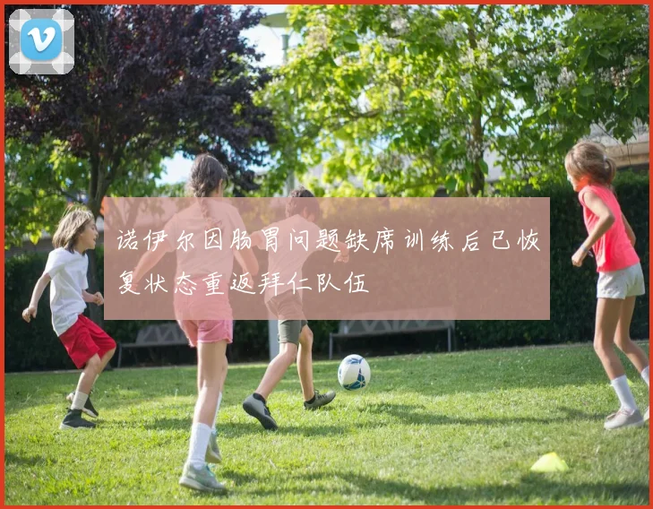 诺伊尔因肠胃问题缺席训练后已恢复状态重返拜仁队伍