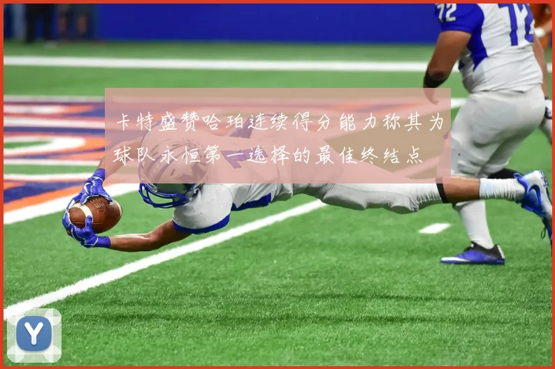 卡特盛赞哈珀连续得分能力称其为球队永恒第一选择的最佳终结点
