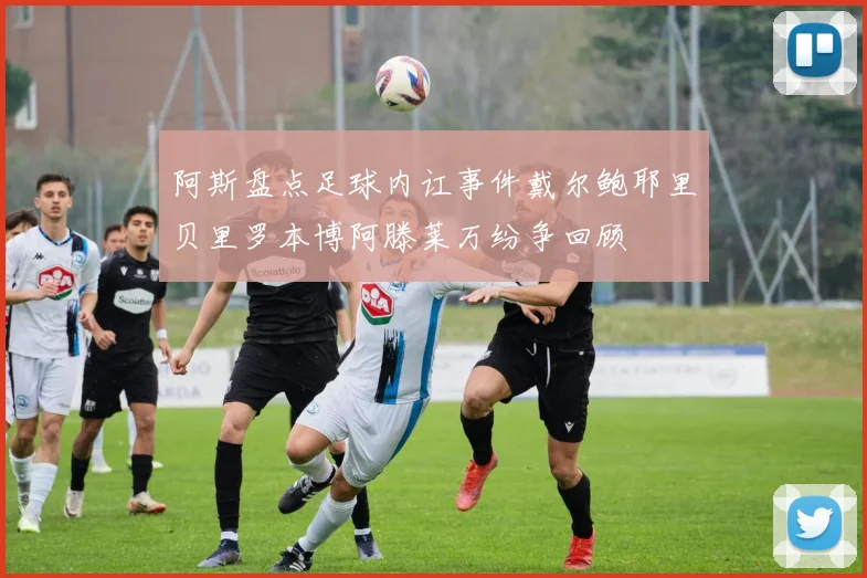 阿斯盘点足球内讧事件戴尔鲍耶里贝里罗本博阿滕莱万纷争回顾