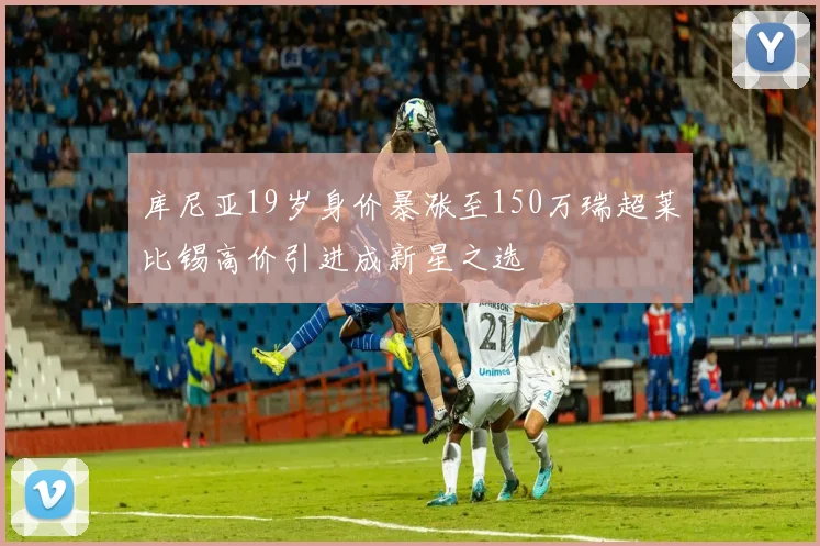 库尼亚19岁身价暴涨至150万瑞超莱比锡高价引进成新星之选
