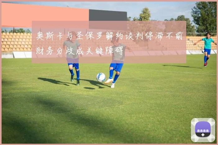 奥斯卡与圣保罗解约谈判停滞不前财务分歧成关键障碍