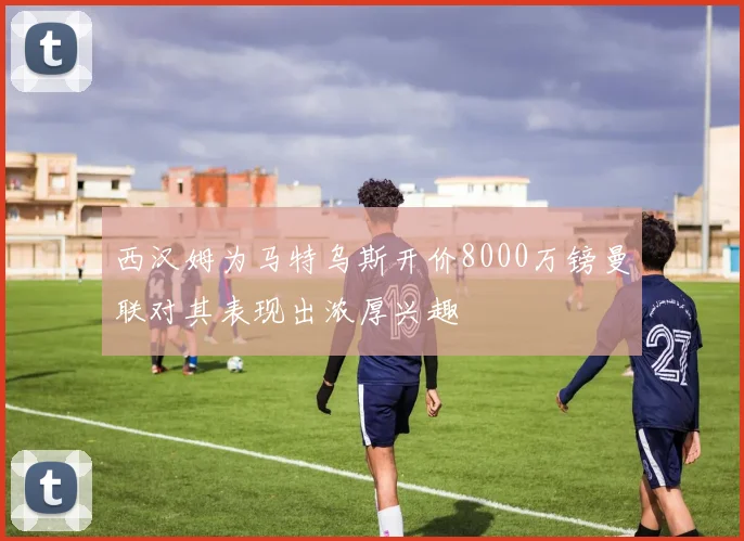 西汉姆为马特乌斯开价8000万镑曼联对其表现出浓厚兴趣