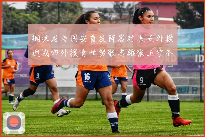 铜梁龙与国安首发阵容对决五外援迎战四外援肯帕努张志雄张玉宁齐上阵