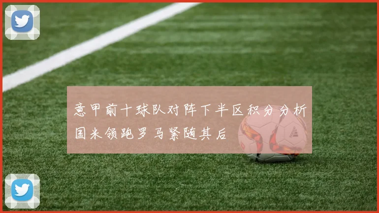 意甲前十球队对阵下半区积分分析国米领跑罗马紧随其后