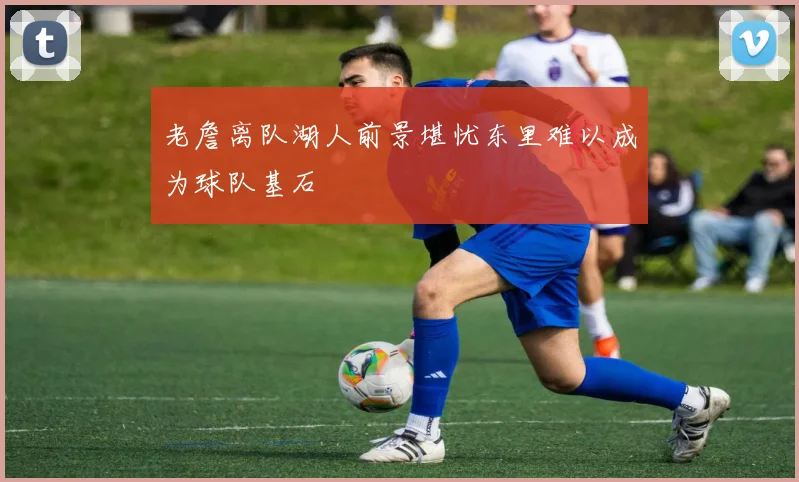 老詹离队湖人前景堪忧东里难以成为球队基石