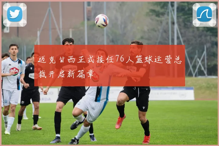迈克甘西正式接任76人篮球运营总裁开启新篇章