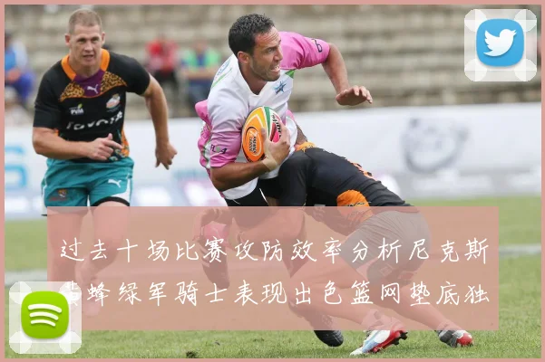 过去十场比赛攻防效率分析尼克斯黄蜂绿军骑士表现出色篮网垫底独占鳌头