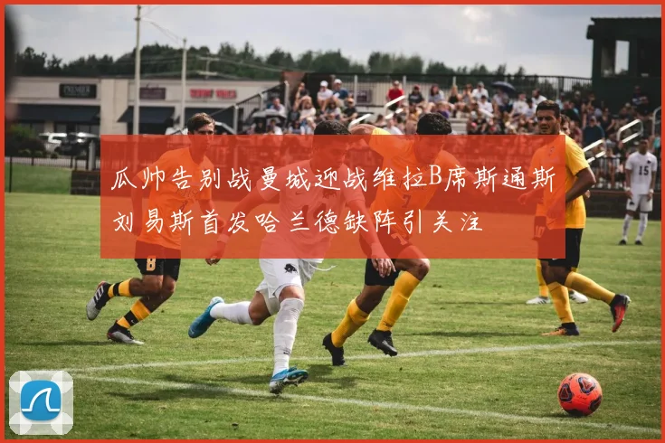 瓜帅告别战曼城迎战维拉B席斯通斯刘易斯首发哈兰德缺阵引关注