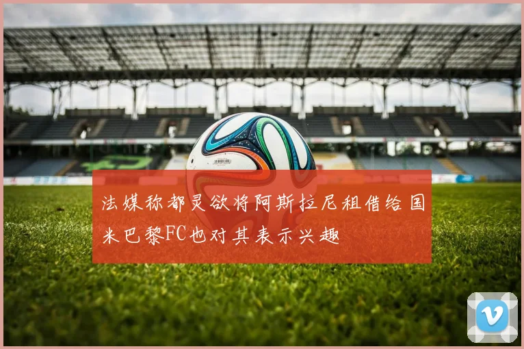 法媒称都灵欲将阿斯拉尼租借给国米巴黎FC也对其表示兴趣
