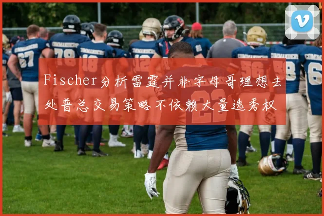 Fischer分析雷霆并非字母哥理想去处普总交易策略不依赖大量选秀权