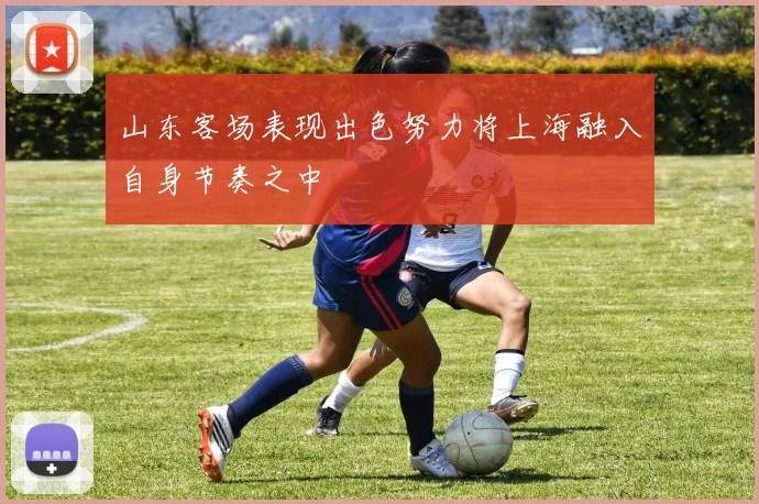山东客场表现出色努力将上海融入自身节奏之中