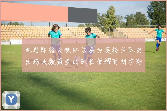 凯恩即将打破纪录成为英格兰队史出场次数最多的队长荣耀时刻在即