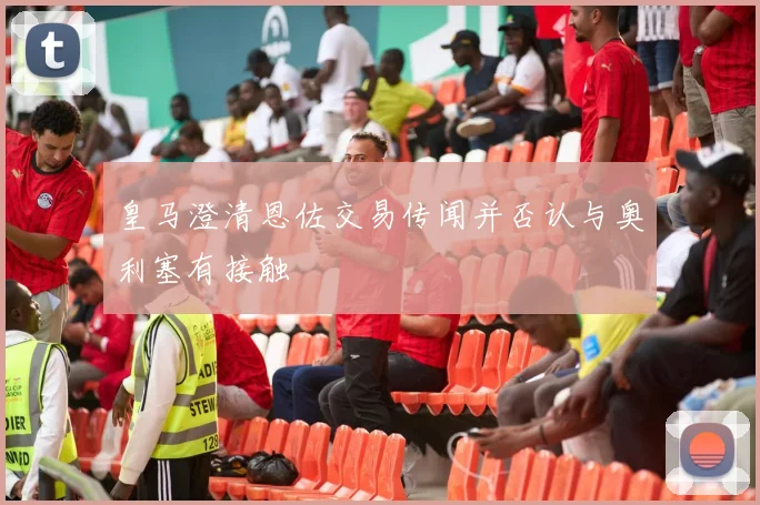 皇马澄清恩佐交易传闻并否认与奥利塞有接触