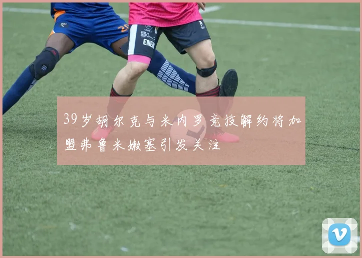39岁胡尔克与米内罗竞技解约将加盟弗鲁米嫩塞引发关注