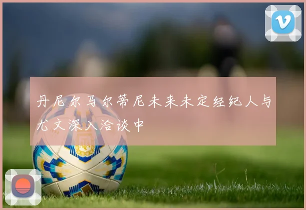 丹尼尔马尔蒂尼未来未定经纪人与尤文深入洽谈中