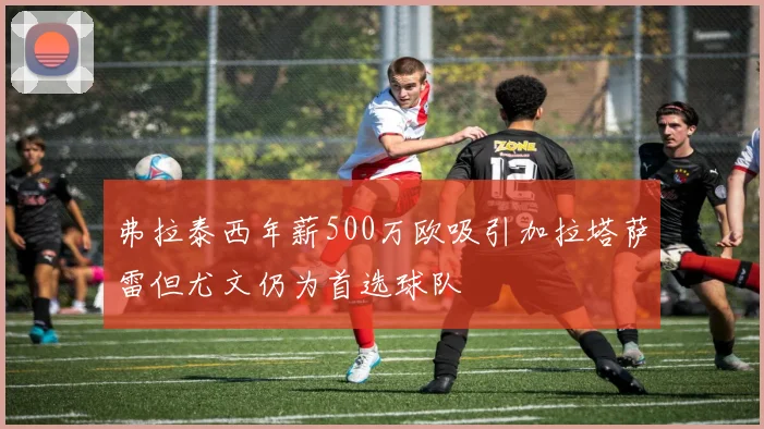 弗拉泰西年薪500万欧吸引加拉塔萨雷但尤文仍为首选球队