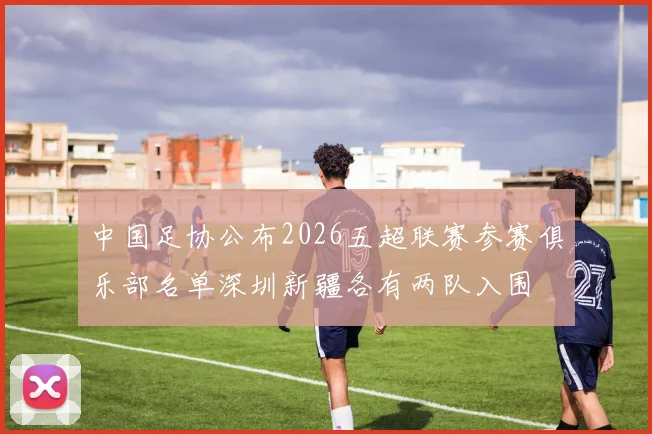 中国足协公布2026五超联赛参赛俱乐部名单深圳新疆各有两队入围