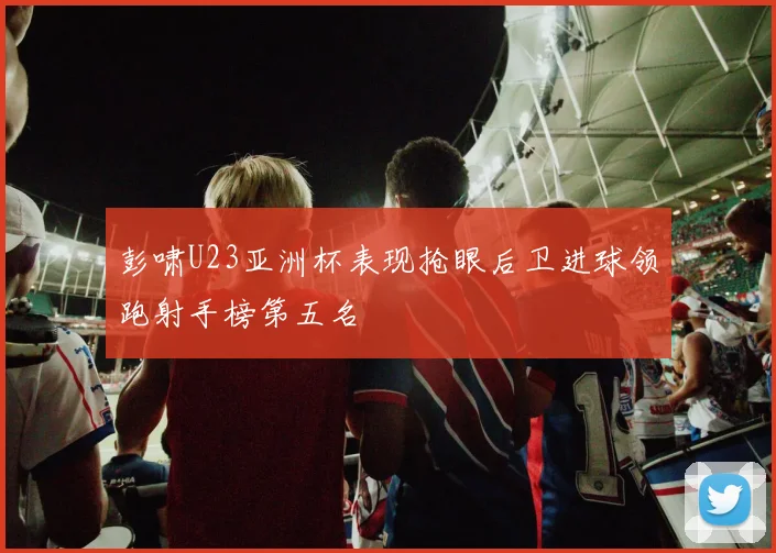 彭啸U23亚洲杯表现抢眼后卫进球领跑射手榜第五名