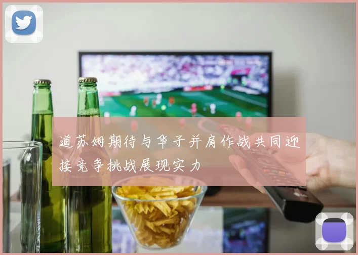 道苏姆期待与华子并肩作战共同迎接竞争挑战展现实力