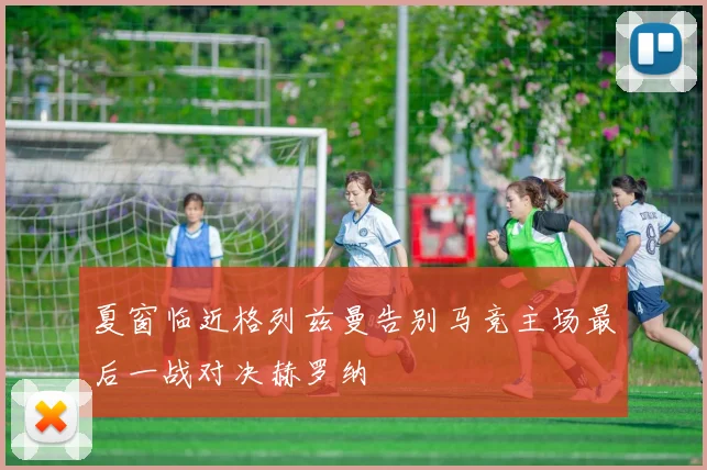 夏窗临近格列兹曼告别马竞主场最后一战对决赫罗纳