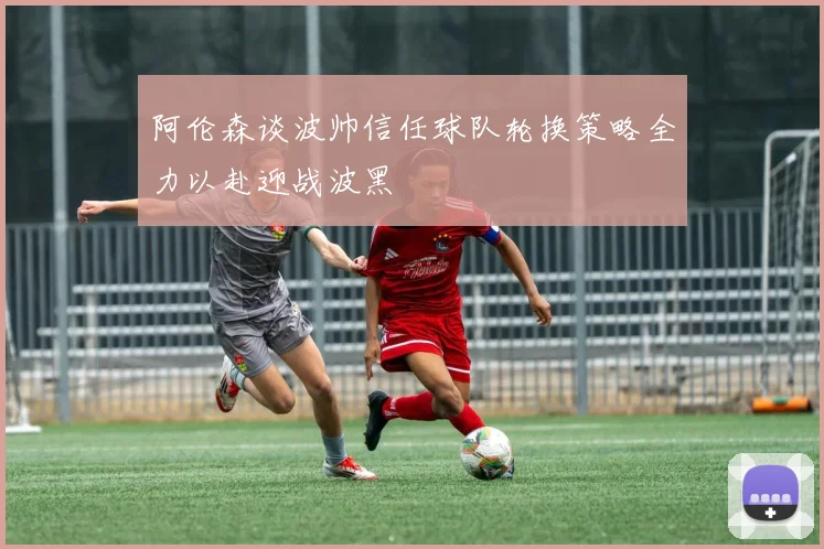 阿伦森谈波帅信任球队轮换策略全力以赴迎战波黑