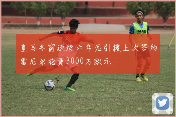 皇马冬窗连续六年无引援上次签约雷尼尔花费3000万欧元