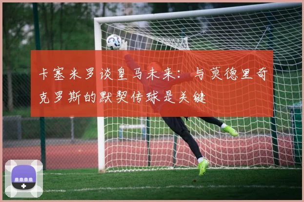 卡塞米罗谈皇马未来：与莫德里奇克罗斯的默契传球是关键