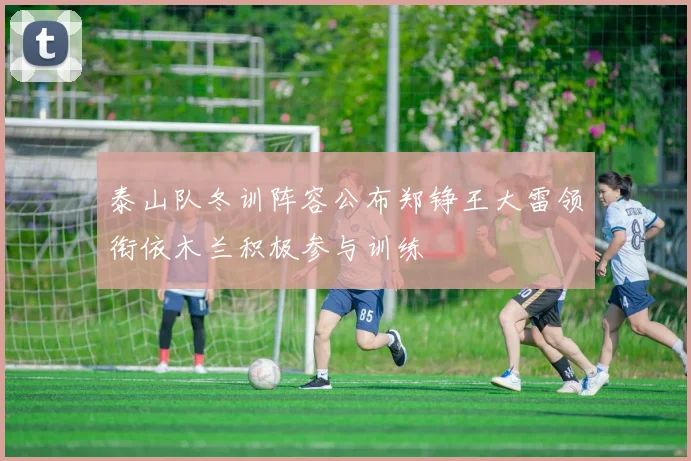泰山队冬训阵容公布郑铮王大雷领衔依木兰积极参与训练