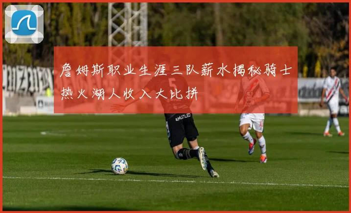 詹姆斯职业生涯三队薪水揭秘骑士热火湖人收入大比拼