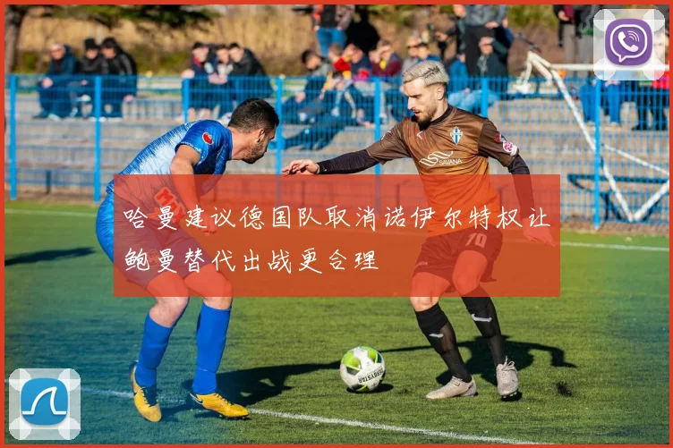 哈曼建议德国队取消诺伊尔特权让鲍曼替代出战更合理